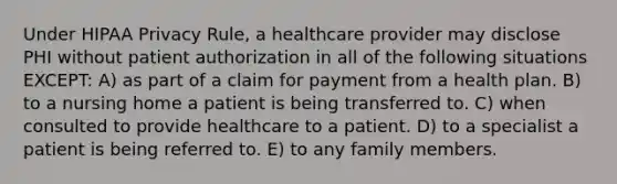 Under HIPAA Privacy Rule, a healthcare provider may disclose PHI without patient authorization in all of the following situations EXCEPT: A) as part of a claim for payment from a health plan. B) to a nursing home a patient is being transferred to. C) when consulted to provide healthcare to a patient. D) to a specialist a patient is being referred to. E) to any family members.