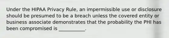 Under the HIPAA Privacy Rule, an impermissible use or disclosure should be presumed to be a breach unless the covered entity or business associate demonstrates that the probability the PHI has been compromised is ___________.