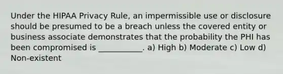 Under the HIPAA Privacy Rule, an impermissible use or disclosure should be presumed to be a breach unless the covered entity or business associate demonstrates that the probability the PHI has been compromised is ___________. a) High b) Moderate c) Low d) Non-existent