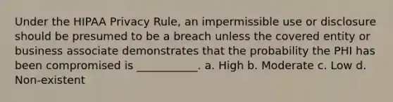 Under the HIPAA Privacy Rule, an impermissible use or disclosure should be presumed to be a breach unless the covered entity or business associate demonstrates that the probability the PHI has been compromised is ___________. a. High b. Moderate c. Low d. Non-existent