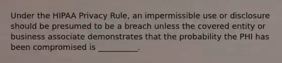 Under the HIPAA Privacy Rule, an impermissible use or disclosure should be presumed to be a breach unless the covered entity or business associate demonstrates that the probability the PHI has been compromised is __________.