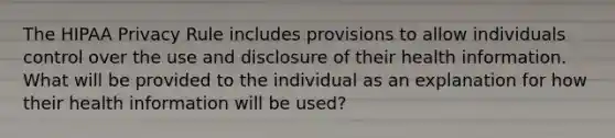 The HIPAA Privacy Rule includes provisions to allow individuals control over the use and disclosure of their health information. What will be provided to the individual as an explanation for how their health information will be used?