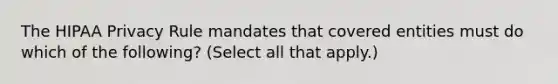 The HIPAA Privacy Rule mandates that covered entities must do which of the following? (Select all that apply.)