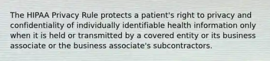 The HIPAA Privacy Rule protects a patient's right to privacy and confidentiality of individually identifiable health information only when it is held or transmitted by a covered entity or its business associate or the business associate's subcontractors.