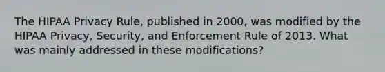 The HIPAA Privacy Rule, published in 2000, was modified by the HIPAA Privacy, Security, and Enforcement Rule of 2013. What was mainly addressed in these modifications?