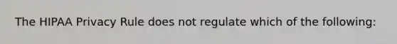 The HIPAA Privacy Rule does not regulate which of the following: