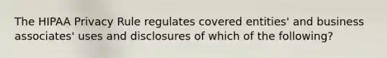 The HIPAA Privacy Rule regulates covered entities' and business associates' uses and disclosures of which of the following?