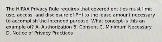 The HIPAA Privacy Rule requires that covered entities must limit use, access, and disclosure of PHI to the lease amount necessary to accomplish the intended purpose. What concept is this an example of? A. Authorization B. Consent C. Minimum Necessary D. Notice of Privacy Practices