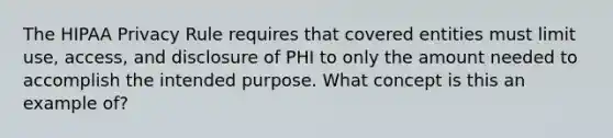 The HIPAA Privacy Rule requires that covered entities must limit use, access, and disclosure of PHI to only the amount needed to accomplish the intended purpose. What concept is this an example of?