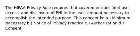 The HIPAA Privacy Rule requires that covered entities limit use, access, and disclosure of PHI to the least amount necessary to accomplish the intended purpose. This concept is: a.) Minimum Necessary b.) Notice of Privacy Practice c.) Authorization d.) Consent