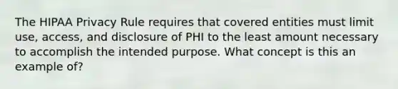 The HIPAA Privacy Rule requires that covered entities must limit use, access, and disclosure of PHI to the least amount necessary to accomplish the intended purpose. What concept is this an example of?