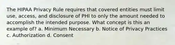 The HIPAA Privacy Rule requires that covered entities must limit use, access, and disclosure of PHI to only the amount needed to accomplish the intended purpose. What concept is this an example of? a. Minimum Necessary b. Notice of Privacy Practices c. Authorization d. Consent