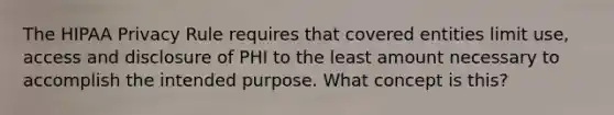 The HIPAA Privacy Rule requires that covered entities limit use, access and disclosure of PHI to the least amount necessary to accomplish the intended purpose. What concept is this?