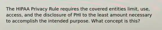 The HIPAA Privacy Rule requires the covered entities limit, use, access, and the disclosure of PHI to the least amount necessary to accomplish the intended purpose. What concept is this?