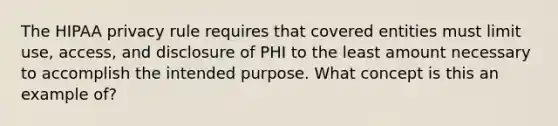 The HIPAA privacy rule requires that covered entities must limit use, access, and disclosure of PHI to the least amount necessary to accomplish the intended purpose. What concept is this an example of?