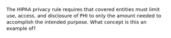 The HIPAA privacy rule requires that covered entities must limit use, access, and disclosure of PHI to only the amount needed to accomplish the intended purpose. What concept is this an example of?