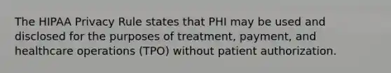 The HIPAA Privacy Rule states that PHI may be used and disclosed for the purposes of treatment, payment, and healthcare operations (TPO) without patient authorization.