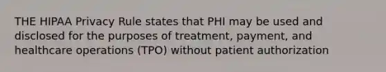 THE HIPAA Privacy Rule states that PHI may be used and disclosed for the purposes of treatment, payment, and healthcare operations (TPO) without patient authorization