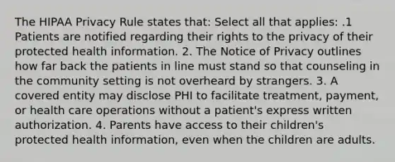 The HIPAA Privacy Rule states that: Select all that applies: .1 Patients are notified regarding their rights to the privacy of their protected health information. 2. The Notice of Privacy outlines how far back the patients in line must stand so that counseling in the community setting is not overheard by strangers. 3. A covered entity may disclose PHI to facilitate treatment, payment, or health care operations without a patient's express written authorization. 4. Parents have access to their children's protected health information, even when the children are adults.