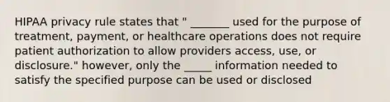 HIPAA privacy rule states that " _______ used for the purpose of treatment, payment, or healthcare operations does not require patient authorization to allow providers access, use, or disclosure." however, only the _____ information needed to satisfy the specified purpose can be used or disclosed