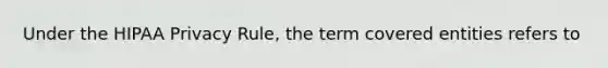 Under the HIPAA Privacy Rule, the term covered entities refers to