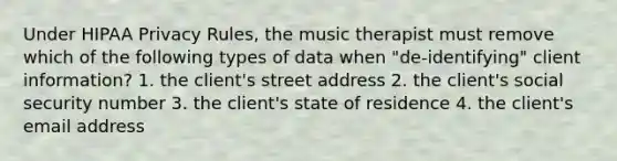 Under HIPAA Privacy Rules, the music therapist must remove which of the following types of data when "de-identifying" client information? 1. the client's street address 2. the client's social security number 3. the client's state of residence 4. the client's email address