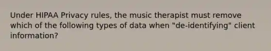 Under HIPAA Privacy rules, the music therapist must remove which of the following types of data when "de-identifying" client information?