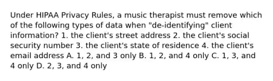 Under HIPAA Privacy Rules, a music therapist must remove which of the following types of data when "de-identifying" client information? 1. the client's street address 2. the client's social security number 3. the client's state of residence 4. the client's email address A. 1, 2, and 3 only B. 1, 2, and 4 only C. 1, 3, and 4 only D. 2, 3, and 4 only