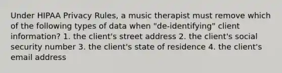 Under HIPAA Privacy Rules, a music therapist must remove which of the following types of data when "de-identifying" client information? 1. the client's street address 2. the client's social security number 3. the client's state of residence 4. the client's email address