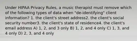 Under HIPAA Privacy Rules, a music therapist must remove which of the following types of data when "de-identifying" client information? 1. the client's street address2. the client's social security number3. the client's state of residence4. the client's email address A) 1, 2, and 3 only B) 1, 2, and 4 only C) 1, 3, and 4 only D) 2, 3, and 4 only