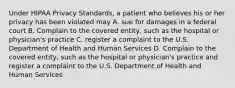 Under HIPAA Privacy Standards, a patient who believes his or her privacy has been violated may A. sue for damages in a federal court B. Complain to the covered entity, such as the hospital or physician's practice C. register a complaint to the U.S. Department of Health and Human Services D. Complain to the covered entity, such as the hospital or physician's practice and register a complaint to the U.S. Department of Health and Human Services