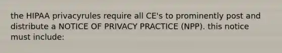 the HIPAA privacyrules require all CE's to prominently post and distribute a NOTICE OF PRIVACY PRACTICE (NPP). this notice must include: