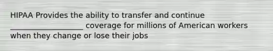 HIPAA Provides the ability to transfer and continue ___________________ coverage for millions of American workers when they change or lose their jobs