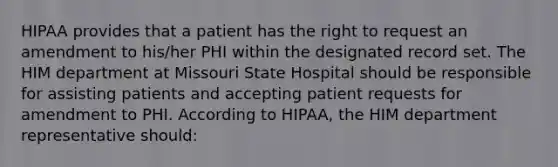 HIPAA provides that a patient has the right to request an amendment to his/her PHI within the designated record set. The HIM department at Missouri State Hospital should be responsible for assisting patients and accepting patient requests for amendment to PHI. According to HIPAA, the HIM department representative should: