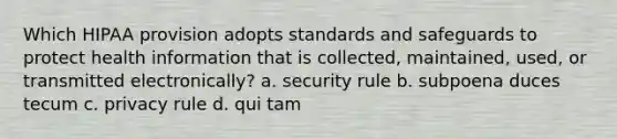 Which HIPAA provision adopts standards and safeguards to protect health information that is collected, maintained, used, or transmitted electronically? a. security rule b. subpoena duces tecum c. privacy rule d. qui tam