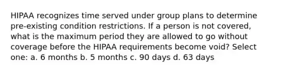 HIPAA recognizes time served under group plans to determine pre-existing condition restrictions. If a person is not covered, what is the maximum period they are allowed to go without coverage before the HIPAA requirements become void? Select one: a. 6 months b. 5 months c. 90 days d. 63 days