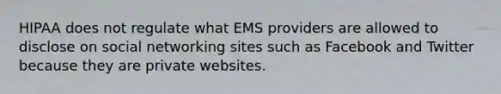 HIPAA does not regulate what EMS providers are allowed to disclose on social networking sites such as Facebook and Twitter because they are private websites.