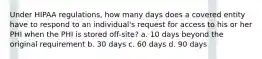 Under HIPAA regulations, how many days does a covered entity have to respond to an individual's request for access to his or her PHI when the PHI is stored off-site? a. 10 days beyond the original requirement b. 30 days c. 60 days d. 90 days