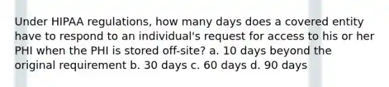 Under HIPAA regulations, how many days does a covered entity have to respond to an individual's request for access to his or her PHI when the PHI is stored off-site? a. 10 days beyond the original requirement b. 30 days c. 60 days d. 90 days