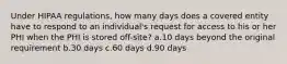 Under HIPAA regulations, how many days does a covered entity have to respond to an individual's request for access to his or her PHI when the PHI is stored off-site? a.10 days beyond the original requirement b.30 days c.60 days d.90 days