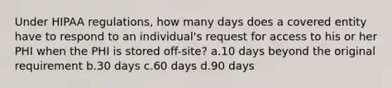 Under HIPAA regulations, how many days does a covered entity have to respond to an individual's request for access to his or her PHI when the PHI is stored off-site? a.10 days beyond the original requirement b.30 days c.60 days d.90 days