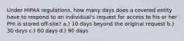 Under HIPAA regulations, how many days does a covered entity have to respond to an individual's request for access to his or her PHI is stored off-site? a.) 10 days beyond the original request b.) 30 days c.) 60 days d.) 90 days