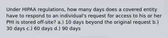 Under HIPAA regulations, how many days does a covered entity have to respond to an individual's request for access to his or her PHI is stored off-site? a.) 10 days beyond the original request b.) 30 days c.) 60 days d.) 90 days