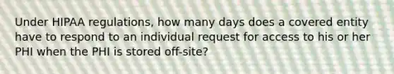 Under HIPAA regulations, how many days does a covered entity have to respond to an individual request for access to his or her PHI when the PHI is stored off-site?