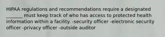 HIPAA regulations and recommendations require a designated _______ must keep track of who has access to protected health information within a facility. -security officer -electronic security officer -privacy officer -outside auditor