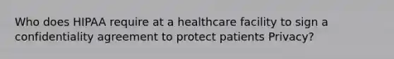 Who does HIPAA require at a healthcare facility to sign a confidentiality agreement to protect patients Privacy?