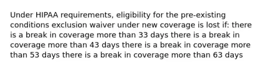 Under HIPAA requirements, eligibility for the pre-existing conditions exclusion waiver under new coverage is lost if: there is a break in coverage more than 33 days there is a break in coverage more than 43 days there is a break in coverage more than 53 days there is a break in coverage more than 63 days