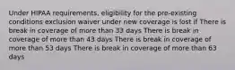 Under HIPAA requirements, eligibility for the pre-existing conditions exclusion waiver under new coverage is lost if There is break in coverage of more than 33 days There is break in coverage of more than 43 days There is break in coverage of more than 53 days There is break in coverage of more than 63 days