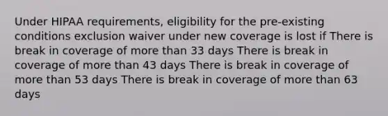 Under HIPAA requirements, eligibility for the pre-existing conditions exclusion waiver under new coverage is lost if There is break in coverage of <a href='https://www.questionai.com/knowledge/keWHlEPx42-more-than' class='anchor-knowledge'>more than</a> 33 days There is break in coverage of more than 43 days There is break in coverage of more than 53 days There is break in coverage of more than 63 days