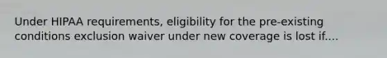 Under HIPAA requirements, eligibility for the pre-existing conditions exclusion waiver under new coverage is lost if....